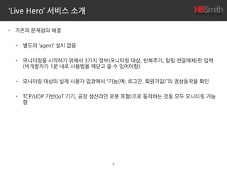 ‘Live Hero’ 서비스 소개
• 기존의 문제점의 해결
• 별도의 ‘agent’ 설치 없음
• 모니터링을 시작하기 위해서 3가지 정보(모니터링 대상, 반복주기, 알림 전달매체)만 입력 
(비개발자가 1분 내로 사용법을 깨닫고 쓸 수 있어야함)
• 모니터링 대상의 실제 사용자 입장에서 “기능(예: 로그인, 회원가입)”의 정상동작을 확인
• TCP/UDP 기반(IoT 기기, 공장 생산라인 로봇 포함)으로 동작하는 것들 모두 모니터링 가능
함
7
 