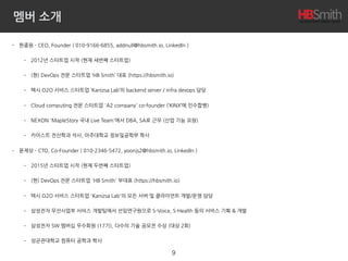 멤버 소개
• 한종원 - CEO, Founder ( 010-9166-6855, addnull@hbsmith.io, LinkedIn )
• 2012년 스타트업 시작 (현재 세번째 스타트업)
• (현) DevOps 전문 스타트업 ‘HB Smith’ 대표 (https://hbsmith.io)
• 택시 O2O 서비스 스타트업 ‘Kanizsa Lab’의 backend server / infra devops 담당
• Cloud computing 전문 스타트업 'A2 company' co-founder (‘KINX’에 인수합병)
• NEXON 'MapleStory 국내 Live Team'에서 DBA, SA로 근무 (산업 기능 요원)
• 카이스트 전산학과 석사, 아주대학교 정보및공학부 학사
• 윤제상 - CTO, Co-Founder ( 010-2346-5472, yoonjs2@hbsmith.io, LinkedIn )
• 2015년 스타트업 시작 (현재 두번째 스타트업)
• (현) DevOps 전문 스타트업 'HB Smith' 부대표 (https://hbsmith.io)
• 택시 O2O 서비스 스타트업 'Kanizsa Lab'의 모든 서버 및 클라이언트 개발/운영 담당
• 삼성전자 무선사업부 서비스 개발팀에서 선임연구원으로 S-Voice, S-Health 등의 서비스 기획 & 개발
• 삼성전자 SW 멤버십 우수회원 (17기), 다수의 기술 공모전 수상 (대상 2회)
• 성균관대학교 컴퓨터 공학과 학사
9
 