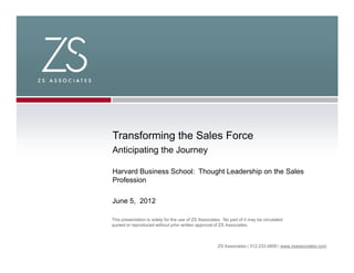 Transforming the Sales Force
Anticipating the Journey

Harvard Business School: Thought Leadership on the Sales
Profession

June 5, 2012

This presentation is solely for the use of ZS Associates. No part of it may be circulated,
quoted or reproduced without prior written approval of ZS Associates.



                                                       ZS Associates | 312.233.4800 | www.zsassociates.com
 