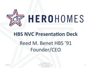 3/4/17	 1	
herohomes.com																																																						
reed@herohomes.com																																										
Conﬁden4al	
HBS	NVC	Presenta/on	Deck	
	
Reed	M.	Benet	HBS	’91	
Founder/CEO	
 