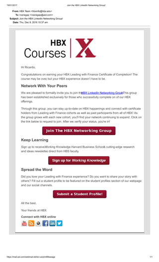 19/01/2017 Join the HBX LinkedIn Networking Group!
https://mail.aol.com/webmail­std/en­us/printMessage 1/1
From: HBX T
eam <hbxinfo@hbs.edu>
To: rvanegap <rvanegap@aol.com>
Subject: Join the HBX LinkedIn Networking Group!
Date: Thu, Dec 8, 2016 10:37 am
Hi Ricardo,
Congratulations on earning your HBX Leading with Finance Certificate of Completion! The
course may be over
, but your HBX experience doesn’t have to be.
Network With Your Peers
We are pleased to formally invite you to join the 
HBX LinkedIn Networking Group
! This group
has been established exclusively for those who successfully complete on of our HBX
offerings.
Through this group, you can stay up­to­date on HBX happenings and connect with certificate
holders from Leading with Finance cohorts as well as past participants from all of HBX! As
the group grows with each new cohort, you'll find your network continuing to expand. Click on
the link below to request to join. After we verify your status, you're in!
  
Keep Learning
Sign up to receive 
Working Knowledge
, Harvard Business School’
s cutting­edge research
and ideas newsletter
, direct from HBS faculty
.
  
Spread the Word
Did you love your Leading with Finance experience? Do you want to share your story with
others? Fill out a student profile to be featured on the student profiles section of our webpage
and our social channels.
All the best,
Your friends at HBX
Connect with HBX online
         
 