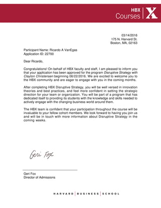 175 N. Harvard St.
Application ID: 22700
Participant Name: Ricardo A VanEgas
Dear Ricardo,
Congratulations! On behalf of HBX faculty and staff, I am pleased to inform you
that your application has been approved for the program Disruptive Strategy with
Clayton Christensen beginning 06/22/2016. We are excited to welcome you to
the HBX community and are eager to engage with you in the coming months.
After completing HBX Disruptive Strategy, you will be well versed in innovation
theories and best practices, and feel more confident in setting the strategic
direction for your team or organization. You will be part of a program that has
dedicated itself to providing its students with the knowledge and skills needed to
actively engage with the changing business world around them.
The HBX team is confident that your participation throughout the course will be
invaluable to your fellow cohort members. We look forward to having you join us
and will be in touch with more information about Disruptive Strategy in the
coming weeks.
Geri Fox
Director of Admissions
03/14/2016
Boston, MA, 02163
 