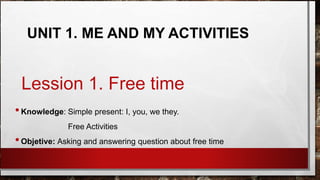 Lession 1. Free time
•Knowledge: Simple present: I, you, we they.
Free Activities
•Objetive: Asking and answering question about free time
UNIT 1. ME AND MY ACTIVITIES
 