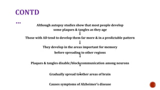 CONTD
 Although autopsy studies show that most people develop
some plaques & tangles as they age
Those with AD tend to develop them far more & in a predictable pattern
They develop in the areas important for memory
before spreading to other regions
Plaques & tangles disable/block communication among neurons
Gradually spread to other areas of brain
Causes symptoms of Alzheimers disease
 