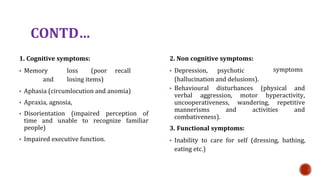 CONTD
1. Cognitive symptoms:
? Memory loss (poor recall
and losing items)
? Aphasia (circumlocution and anomia)
? Apraxia, agnosia,
? Disorientation (impaired perception of
time and unable to recognize familiar
people)
? Impaired executive function.
2. Non cognitive symptoms:
? Depression, psychotic
(hallucination and delusions).
symptoms
? Behavioural disturbances (physical and
verbal aggression, motor hyperactivity,
uncooperativeness, wandering, repetitive
mannerisms and activities and
combativeness).
3. Functional symptoms:
? Inability to care for self (dressing, bathing,
eating etc.)
 