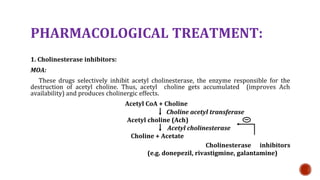 PHARMACOLOGICAL TREATMENT:
1. Cholinesterase inhibitors:
MOA:
These drugs selectively inhibit acetyl cholinesterase, the enzyme responsible for the
destruction of acetyl choline. Thus, acetyl choline gets accumulated (improves Ach
availability) and produces cholinergic effects.
Acetyl CoA + Choline
Choline acetyl transferase
Acetyl choline (Ach)
Acetyl cholinesterase
Choline + Acetate
Cholinesterase inhibitors
(e.g. donepezil, rivastigmine, galantamine)
 