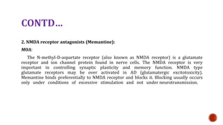 CONTD
2. NMDA receptor antagonists (Memantine):
MOA:
The N-methyl-D-aspartate receptor (also known as NMDA receptor) is a glutamate
receptor and ion channel protein found in nerve cells. The NMDA receptor is very
important in controlling synaptic plasticity and memory function. NMDA type
glutamate receptors may be over activated in AD (glutamatergic excitotoxicity).
Memantine binds preferentially to NMDA receptor and blocks it. Blocking usually occurs
only under conditions of excessive stimulation and not under neurotransmission.
 