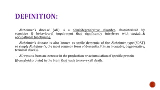 DEFINITION:
Alzheimers disease (AD) is a neurodegenerative disorder, characterized by
cognitive & behavioural impairment that significantly interferes with social &
occupational functioning.
Alzheimers disease is also known as senile dementia of the Alzheimer type (SDAT)
or simply Alzheimers, the most common form of dementia. It is an incurable, degenerative,
terminal disease.
AD results from an increase in the production or accumulation of specific protein
(-amyloid protein) in the brain that leads to nerve cell death.
 