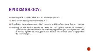 EPIDEMIOLOGY:
?According to 2015 report, AD affects 5.3 million people in US.
?AD was the 6th leading cause of death in 2015.
?AD and other dementias are more likely common in African Americans, than in whites.
?According to the WHOs review in 2000, on the global burden of dementia:
approximate rates of dementia are under 1% in persons aged 60-69 years and 39%
in persons aged 90-95 years, prevalence doubles with every 5 years of age (within
the above ranges).
 