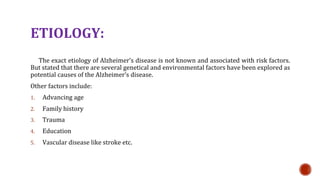 ETIOLOGY:
The exact etiology of Alzheimers disease is not known and associated with risk factors.
But stated that there are several genetical and environmental factors have been explored as
potential causes of the Alzheimers disease.
Other factors include:
1. Advancing age
2. Family history
3. Trauma
4. Education
5. Vascular disease like stroke etc.
 