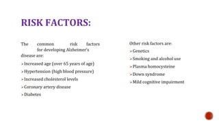 RISK FACTORS:
The common risk factors
for developing Alzheimers
disease are:
?Increased age (over 65 years of age)
?Hypertension (high blood pressure)
?Increased cholesterol levels
?Coronary artery disease
?Diabetes
Other risk factors are:
?Genetics
?Smoking and alcohol use
?Plasma homocysteine
?Down syndrome
?Mild cognitive impairment
 