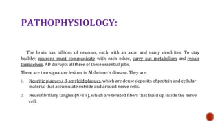 PATHOPHYSIOLOGY:
The brain has billions of neurons, each with an axon and many dendrites. To stay
healthy, neurons must communicate with each other, carry out metabolism and repair
themselves. AD disrupts all three of these essential jobs.
There are two signature lesions in Alzheimers disease. They are:
1. Neuritic plaques/ -amyloid plaques, which are dense deposits of protein and cellular
material that accumulate outside and around nerve cells.
2. Neurofibrillary tangles (NFTs), which are twisted fibers that build up inside the nerve
cell.
 