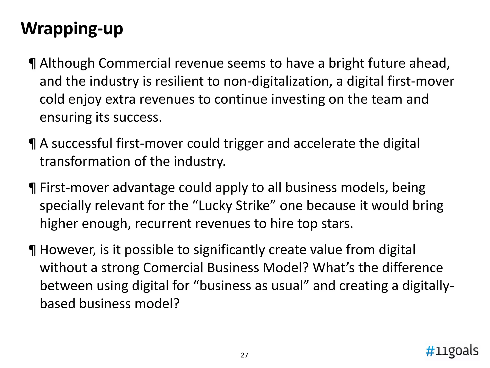 2727
YoY growth rate by revenue source; World’s top 4 teams (RM, MU, BM and FCB)
-5%
0%
5%
10%
15%
20%
25%
30%
35%
2005/06 2006/07 2007/08 2008/09 2009/10 2010/11 2011/12 2012/13 2013/14
Matchday Broadcast Commercial Total
•Taking only the 4 most “advanced” teams
we see no pattern of exhaustion
•Total revenues grow strong again after the
crisis, driven specially by Commercial
•Matchday is maturing
-0,7%
9,0%
9,9%
16,4%
Source: Deloitte Football Money League; own analysis
Is the current model mature enough? Exhausted?
 