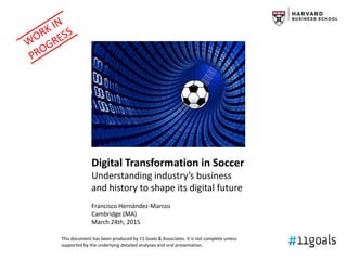Strategic Digital
Transformation in Soccer
Understanding industry’s business
and history to shape its digital future
Francisco Hernández-Marcos
Cambridge (MA)
March 24th, 2015
This document has been produced by 11 Goals & Associates. It is not complete unless
supported by the underlying detailed analyses and oral presentation.
 