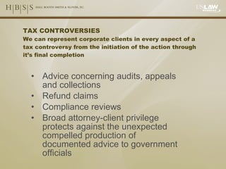 TAX CONTROVERSIES We can represent corporate clients in every aspect of a tax controversy from the initiation of the action through it’s final completion Advice concerning audits, appeals and collections Refund claims Compliance reviews Broad attorney-client privilege protects against the unexpected compelled production of documented advice to government officials 