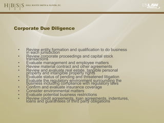 Corporate Due Diligence Review entity formation and qualification to do business in each jurisdiction Review corporate proceedings and capital stock transactions Evaluate management and employee matters Review material contract and other agreements Review and evaluate real estate, tangible personal property and intangible property rights Evaluate status of pending and threatened litigation Evaluate the regulatory environment surrounding the business including compliance with regulatory laws Confirm and evaluate insurance coverage Consider environmental matters Evaluate potential business restrictions Review credit agreements, loan agreements, indentures, loans and guarantees of third party obligations 