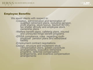Employee Benefits We assist clients with respect to: -Creation, administration and termination of qualified retirement plans, including pension, profit sharing, stock bonus, Section 401(K), tax shelter annuity and employee stock ownership plans -Welfare benefit plans, cafeteria plans, insured and uninsured fringe benefit programs -ERISA compliance, rules  regarding multi-employer  pension plans and withdrawal liability -Employment contract negotiations -Design, structure and implement stock compensation plans, golden parachute arrangements, executive retirement programs, deferred compensation arrangements, and incentive compensation arrangements 