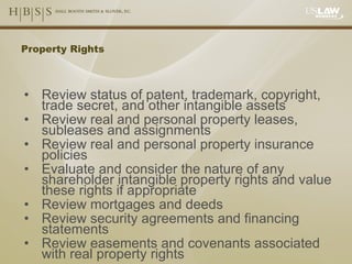 Property Rights Review status of patent, trademark, copyright, trade secret, and other intangible assets Review real and personal property leases, subleases and assignments Review real and personal property insurance policies Evaluate and consider the nature of any shareholder intangible property rights and value these rights if appropriate Review mortgages and deeds Review security agreements and financing statements Review easements and covenants associated with real property rights 