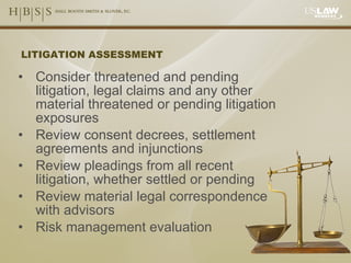 LITIGATION ASSESSMENT Consider threatened and pending litigation, legal claims and any other material threatened or pending litigation exposures Review consent decrees, settlement agreements and injunctions Review pleadings from all recent litigation, whether settled or pending Review material legal correspondence with advisors Risk management evaluation 