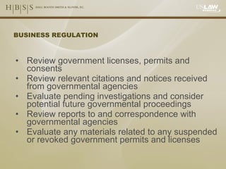 BUSINESS REGULATION Review government licenses, permits and consents Review relevant citations and notices received from governmental agencies Evaluate pending investigations and consider potential future governmental proceedings Review reports to and correspondence with governmental agencies Evaluate any materials related to any suspended or revoked government permits and licenses 