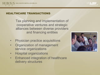 HEALTHCARE TRANSACTIONS Tax planning and implementation of cooperative ventures and strategic alliances between diverse providers and financing entities Physician practice acquisitions Organization of management service organizations Hospital organizations Enhanced integration of healthcare delivery structures 