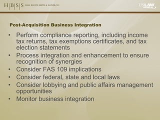Post-Acquisition Business Integration Perform compliance reporting, including income tax returns, tax exemptions certificates, and tax election statements Process integration and enhancement to ensure recognition of synergies Consider FAS 109 implications Consider federal, state and local laws Consider lobbying and public affairs management opportunities Monitor business integration 