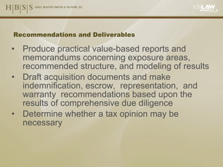 Recommendations and Deliverables Produce practical value-based reports and memorandums concerning exposure areas, recommended structure, and modeling of results Draft acquisition documents and make indemnification, escrow,  representation,  and warranty  recommendations based upon the results of comprehensive due diligence Determine whether a tax opinion may be necessary 