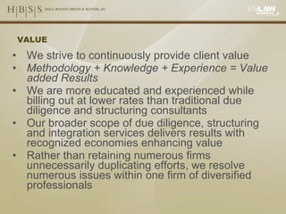 VALUE We strive to continuously provide client value Methodology + Knowledge + Experience = Value added Results We are more educated and experienced while billing out at lower rates than traditional due diligence and structuring consultants Our broader scope of due diligence, structuring and integration services delivers results with recognized economies enhancing value Rather than retaining numerous firms unnecessarily duplicating efforts, we resolve numerous issues within one firm of diversified professionals 
