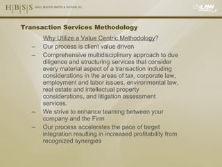 Transaction Services Methodology Why Utilize a Value Centric Methodology ? Our process is client value driven Comprehensive multidisciplinary approach to due diligence and structuring services that consider every material aspect of a transaction including considerations in the areas of tax, corporate law, employment and labor issues, environmental law,  real estate and intellectual property considerations, and litigation assessment services. We strive to enhance teaming between your company and the Firm Our process accelerates the pace of target integration resulting in increased profitability from recognized synergies 