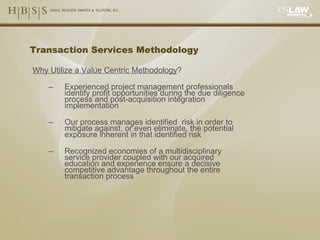 Transaction Services Methodology Why Utilize a Value Centric Methodology ? Experienced project management professionals identify profit opportunities during the due diligence process and post-acquisition integration implementation Our process manages identified  risk in order to mitigate against, or even eliminate, the potential exposure inherent in that identified risk Recognized economies of a multidisciplinary service provider coupled with our acquired education and experience ensure a decisive competitive advantage throughout the entire transaction process 