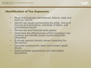 Identification of Tax Exposures Read and evaluate international, federal, state and local tax returns Identify tax issues surrounding the entity, timing of income and deductions, character of items, and jurisdictional issues Review tax and financial work papers  Determine the effectiveness of the Company’s tax systems and identify issues surrounding their integration Evaluate special industry issues impacting the transaction Consider employment, labor and human capital issues Draft purchase agreements and interrelated documents 