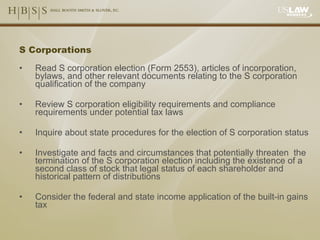 S Corporations Read S corporation election (Form 2553), articles of incorporation, bylaws, and other relevant documents relating to the S corporation qualification of the company Review S corporation eligibility requirements and compliance requirements under potential tax laws Inquire about state procedures for the election of S corporation status Investigate and facts and circumstances that potentially threaten  the termination of the S corporation election including the existence of a second class of stock that legal status of each shareholder and historical pattern of distributions Consider the federal and state income application of the built-in gains tax 