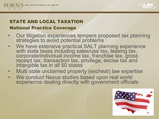 STATE AND LOCAL TAXATION National Practice Coverage Our litigation experiences tempers proposed tax planning strategies to avoid potential problems We have extensive practical SALT planning experience with state taxes including sales/use tax, leasing tax, corporate/individual income tax, franchise tax, gross receipt tax, transaction tax, privilege, excise tax and intangible tax in all 50 states Multi state unclaimed property (excheat) law expertise We conduct Nexus studies based upon real world experience dealing directly with government officials  