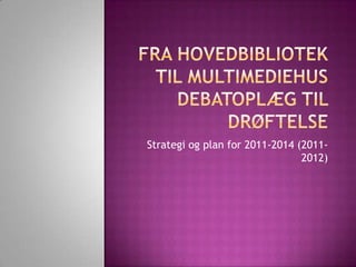 FraHovedbibliotektil MultimediehusDebatoplægtildrøftelse Strategiog plan for 2011-2014 (2011-2012)  