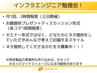 インフラエンジニア勉強会！
●
    月1回、2時間程度（土日開催）
●
    お題提供プレゼン＋ディスカッション形式
    （各コマ1時間程度）
●
    セミナー形式ではなく、どなたかにネタ提供をし
    ていただきみんなで考えて討論するスタイル
●
    ネタ提供してくださるかたを大募集中！！！


    ※特定製品の営業的な売り込みは、かえって
    　かえってマイナスイメージになる可能性があります
 