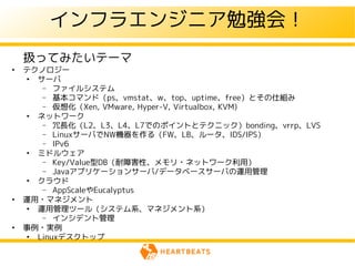 インフラエンジニア勉強会！
    扱ってみたいテーマ
●
    テクノロジー
    ●
      サーバ
       – ファイルシステム
       – 基本コマンド（ps、vmstat、w、top、uptime、free）とその仕組み
       – 仮想化（Xen, VMware, Hyper-V, Virtualbox, KVM)
    ●
      ネットワーク
       – 冗長化（L2、L3、L4、L7でのポイントとテクニック）bonding、vrrp、LVS
       – LinuxサーバでNW機器を作る（FW、LB、ルータ、IDS/IPS）
       – IPv6
    ●
      ミドルウェア
       – Key/Value型DB（耐障害性、メモリ・ネットワーク利用）
       – Javaアプリケーションサーバ/データベースサーバの運用管理
    ●
      クラウド
       – AppScaleやEucalyptus
●
    運用・マネジメント
    ●
      運用管理ツール（システム系、マネジメント系）
       – インシデント管理
●
    事例・実例
    ●
      Linuxデスクトップ
 