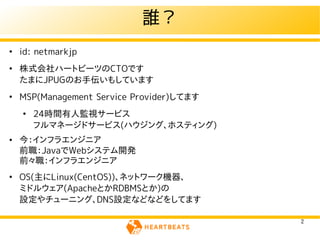 誰？
●
    id: netmarkjp
●
    株式会社ハートビーツのCTOです
    たまにJPUGのお手伝いもしています
●
    MSP(Management Service Provider)してます
    ●
        24時間有人監視サービス
        フルマネージドサービス(ハウジング、ホスティング)
●   今：インフラエンジニア
    前職：JavaでWebシステム開発
    前々職：インフラエンジニア
●
    OS(主にLinux(CentOS))、ネットワーク機器、
    ミドルウェア(ApacheとかRDBMSとか)の
    設定やチューニング、DNS設定などなどをしてます

                                           2
 