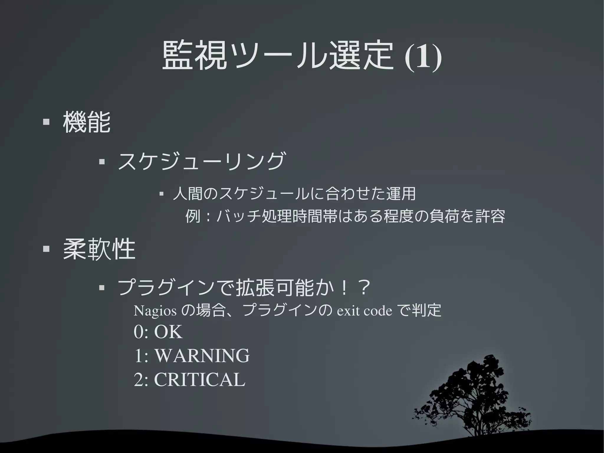 監視ツール選定 (1)

    機能
     
         スケジューリング
           
               人間のスケジュールに合わせた運用
                例：バッチ処理時間帯はある程度の負荷を許容　

    柔軟性
     
         プラグインで拡張可能か！？
         Nagios の場合、プラグインの exit code で判定
         0: OK
         1: WARNING
         2: CRITICAL
 