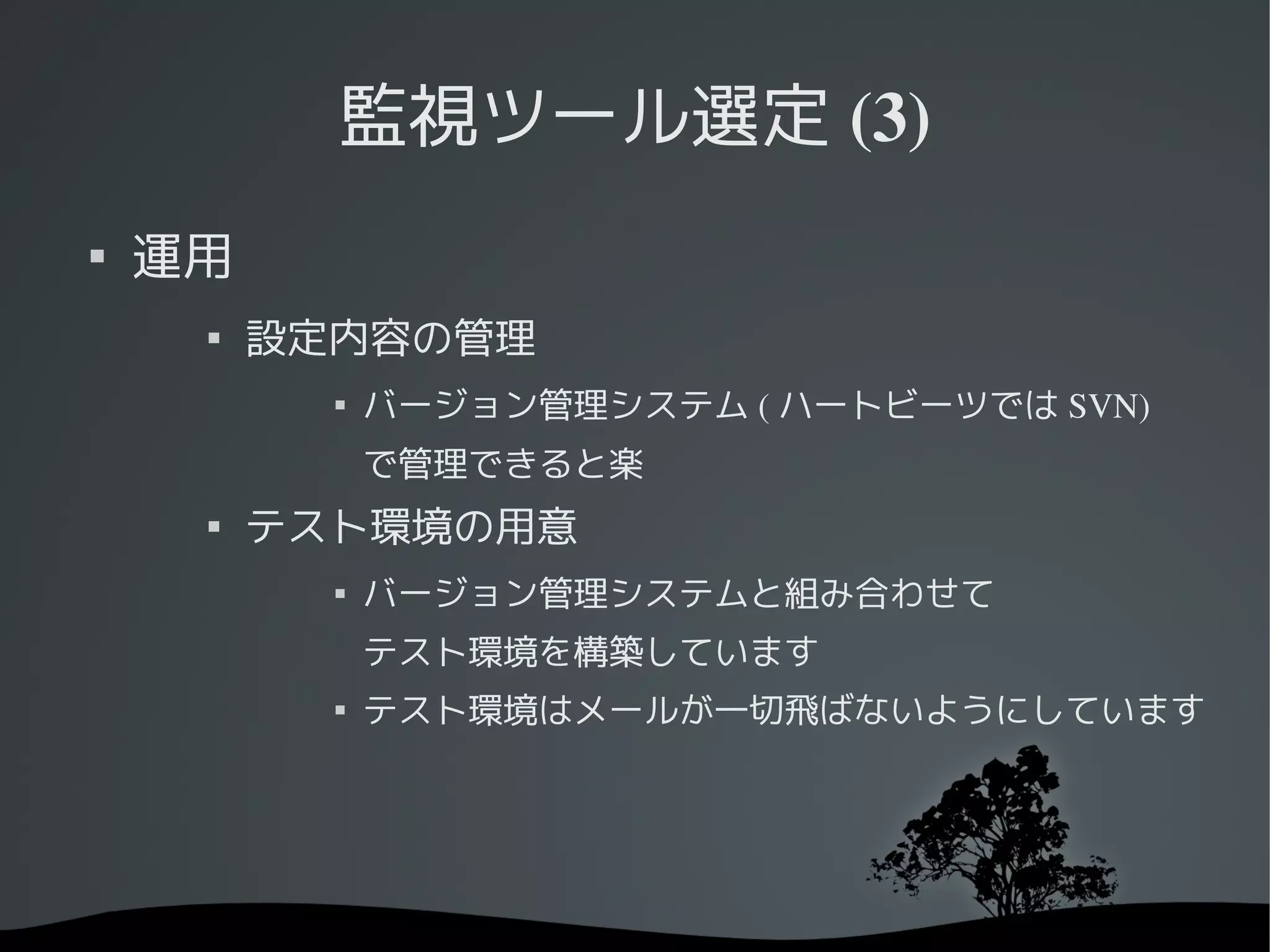 監視ツール選定 (3)

    運用
     
         設定内容の管理
           
               バージョン管理システム ( ハートビーツでは SVN)
               で管理できると楽
     
         テスト環境の用意
           
               バージョン管理システムと組み合わせて
               テスト環境を構築しています
           
               テスト環境はメールが一切飛ばないようにしています
 