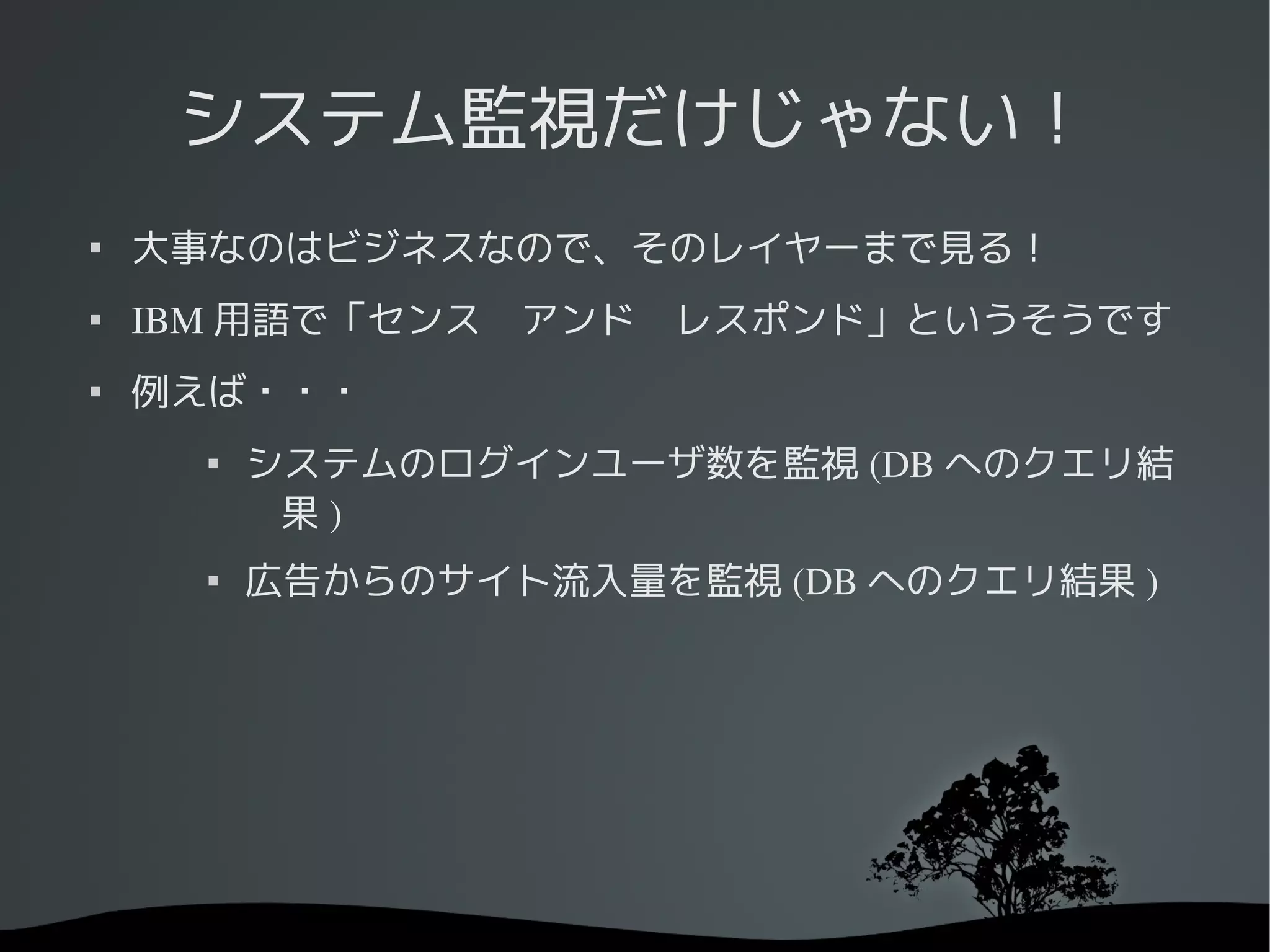システム監視だけじゃない！

    大事なのはビジネスなので、そのレイヤーまで見る！
   IBM 用語で「センス　アンド　レスポンド」というそうです

    例えば・・・
      
          システムのログインユーザ数を監視 (DB へのクエリ結
           果)
         広告からのサイト流入量を監視 (DB へのクエリ結果 )
 