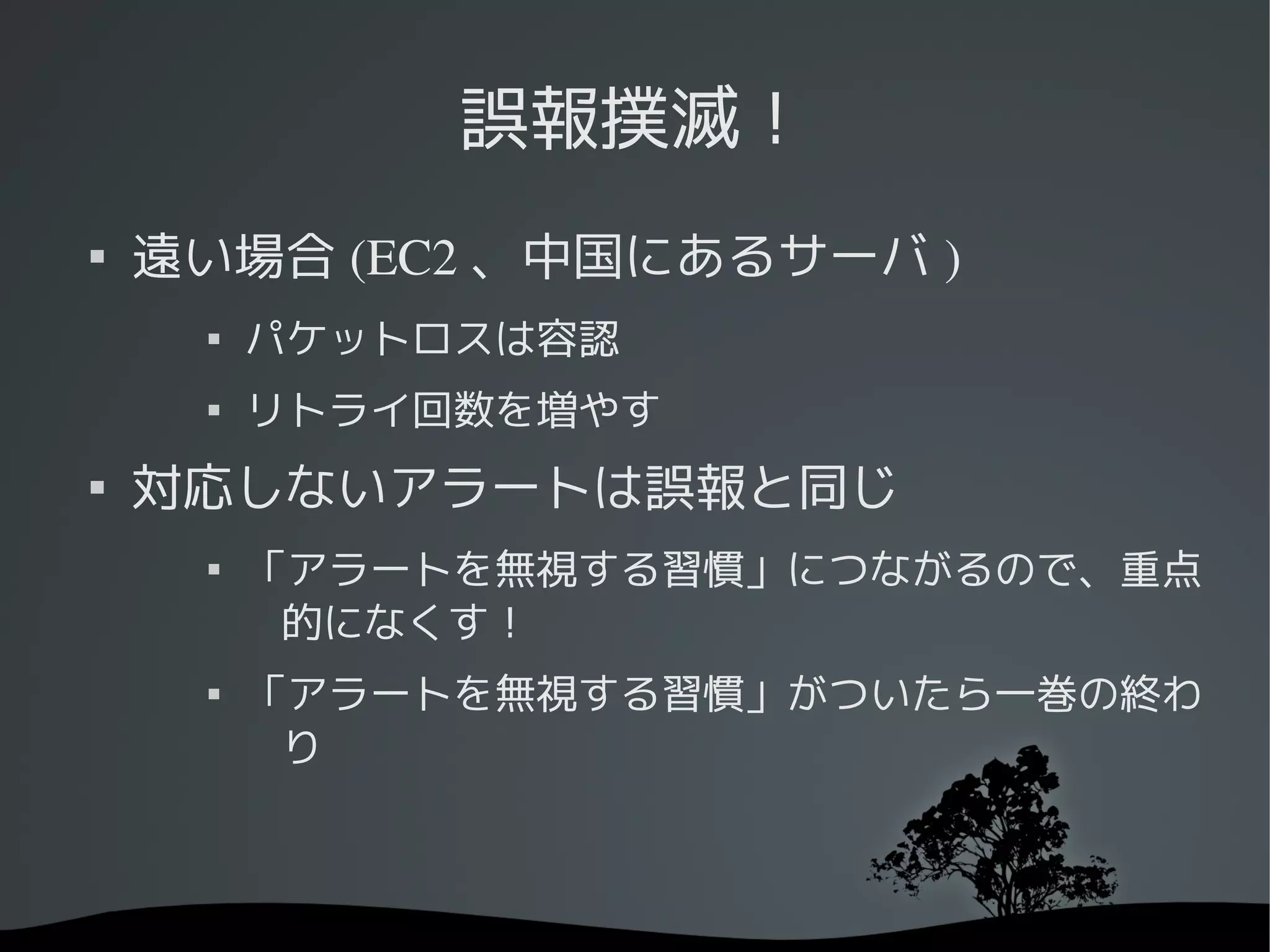 誤報撲滅！

    遠い場合 (EC2 、中国にあるサーバ )
     
         パケットロスは容認
     
         リトライ回数を増やす

    対応しないアラートは誤報と同じ
     
         「アラートを無視する習慣」につながるので、重点
          的になくす！
     
         「アラートを無視する習慣」がついたら一巻の終わ
          り
 