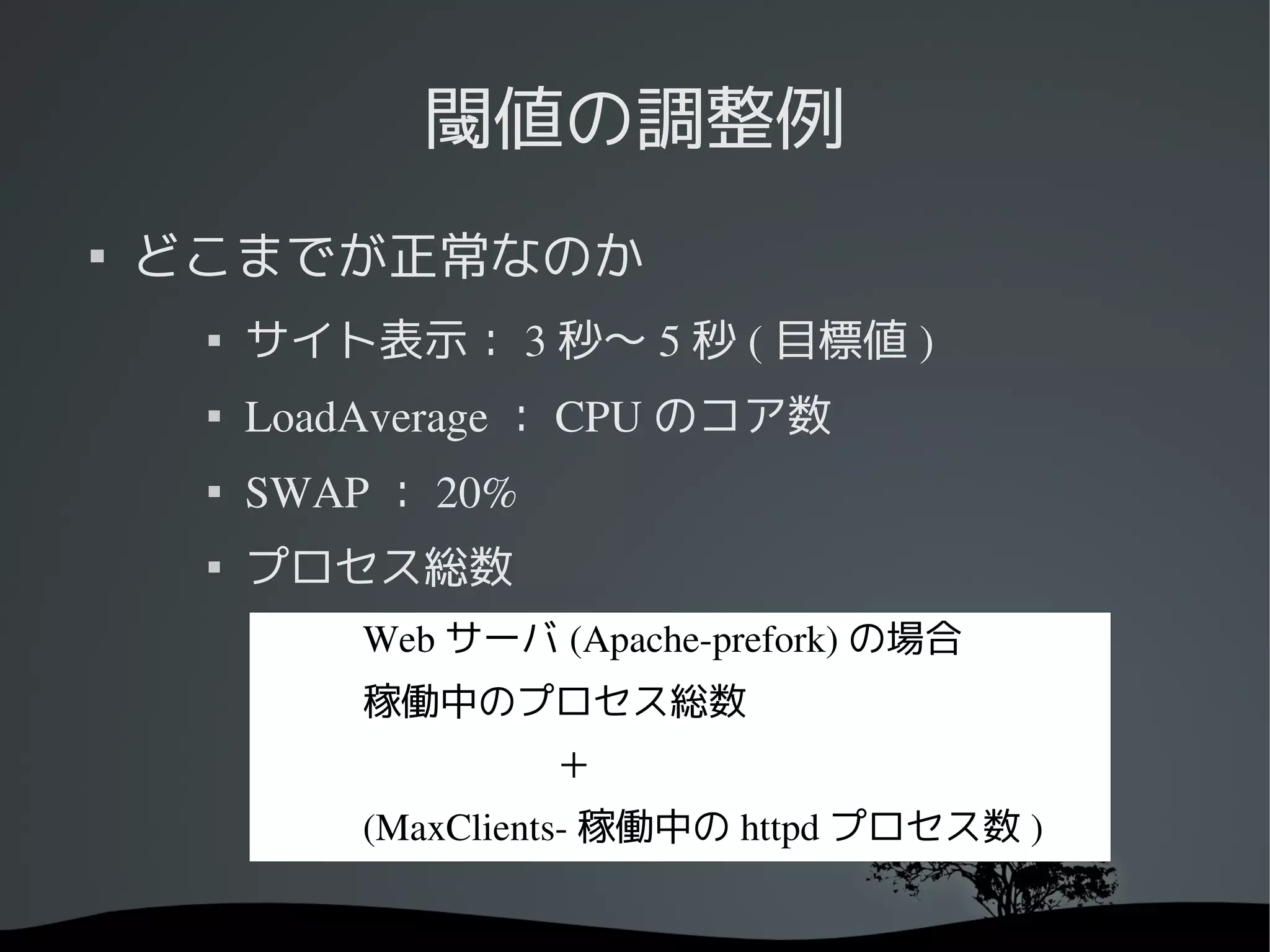 閾値の調整例

    どこまでが正常なのか
        サイト表示： 3 秒〜 5 秒 ( 目標値 )
     
         LoadAverage ： CPU のコア数
     
         SWAP ： 20%
     
         プロセス総数
             Web サーバ (Apache­prefork) の場合
             稼働中のプロセス総数
             　　　　　＋
             (MaxClients­ 稼働中の httpd プロセス数 )
 