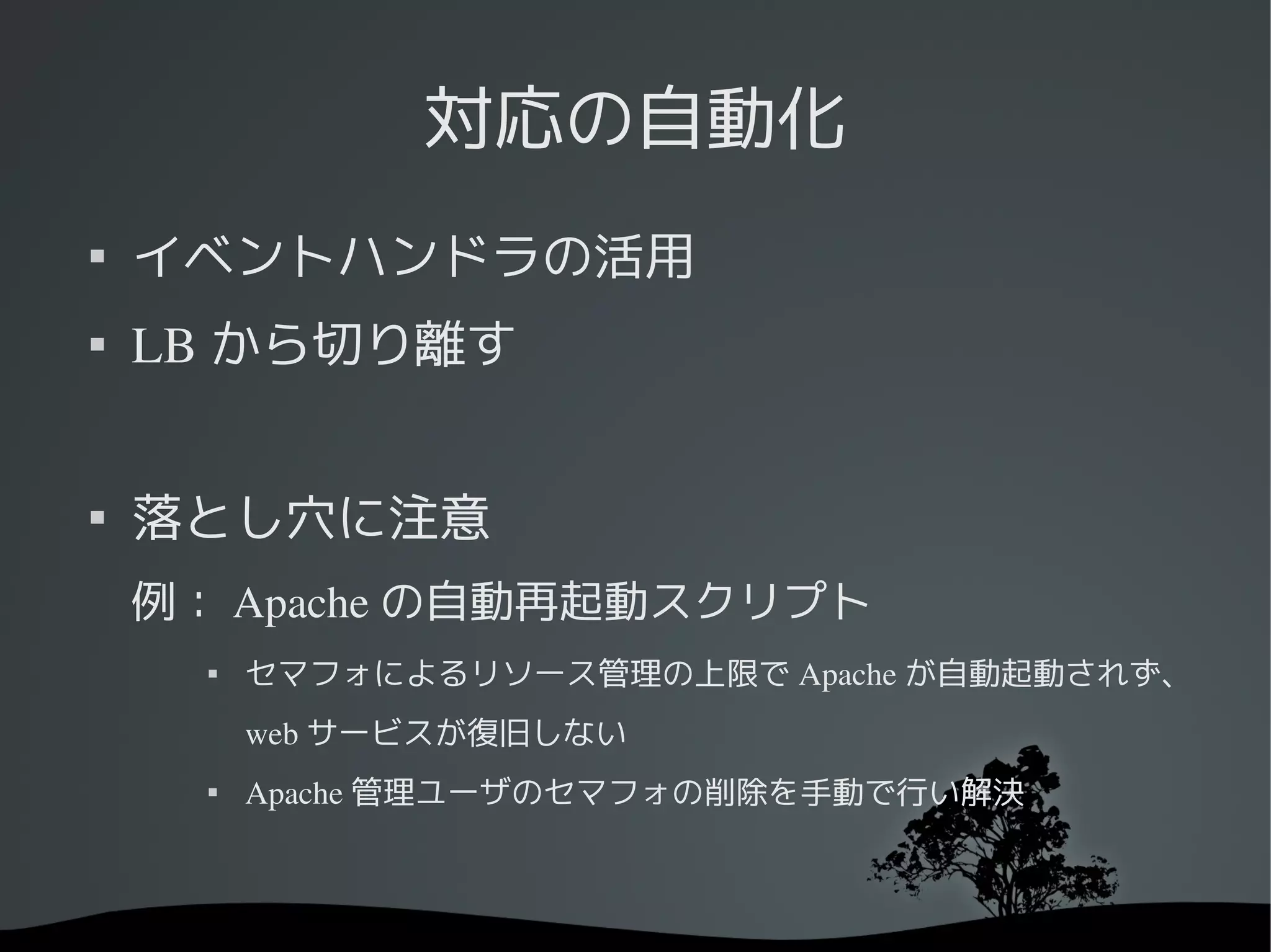 対応の自動化

    イベントハンドラの活用

    LB から切り離す



    落とし穴に注意
    例： Apache の自動再起動スクリプト
         セマフォによるリソース管理の上限で Apache が自動起動されず、
          web サービスが復旧しない
      
          Apache 管理ユーザのセマフォの削除を手動で行い解決
 