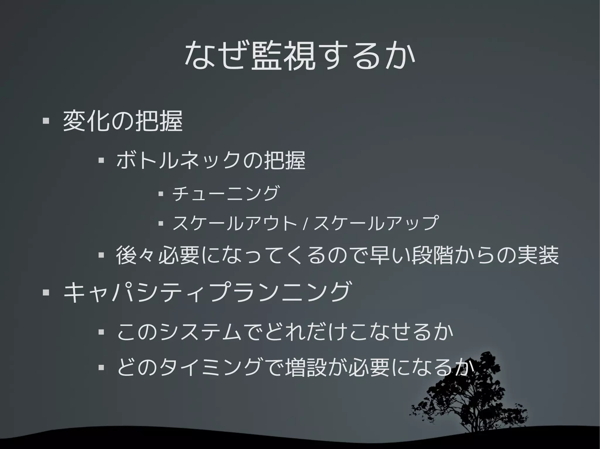 なぜ監視するか

    変化の把握
     
         ボトルネックの把握
           
               チューニング
              スケールアウト / スケールアップ
     
         後々必要になってくるので早い段階からの実装

    キャパシティプランニング
     
         このシステムでどれだけこなせるか
     
         どのタイミングで増設が必要になるか
 