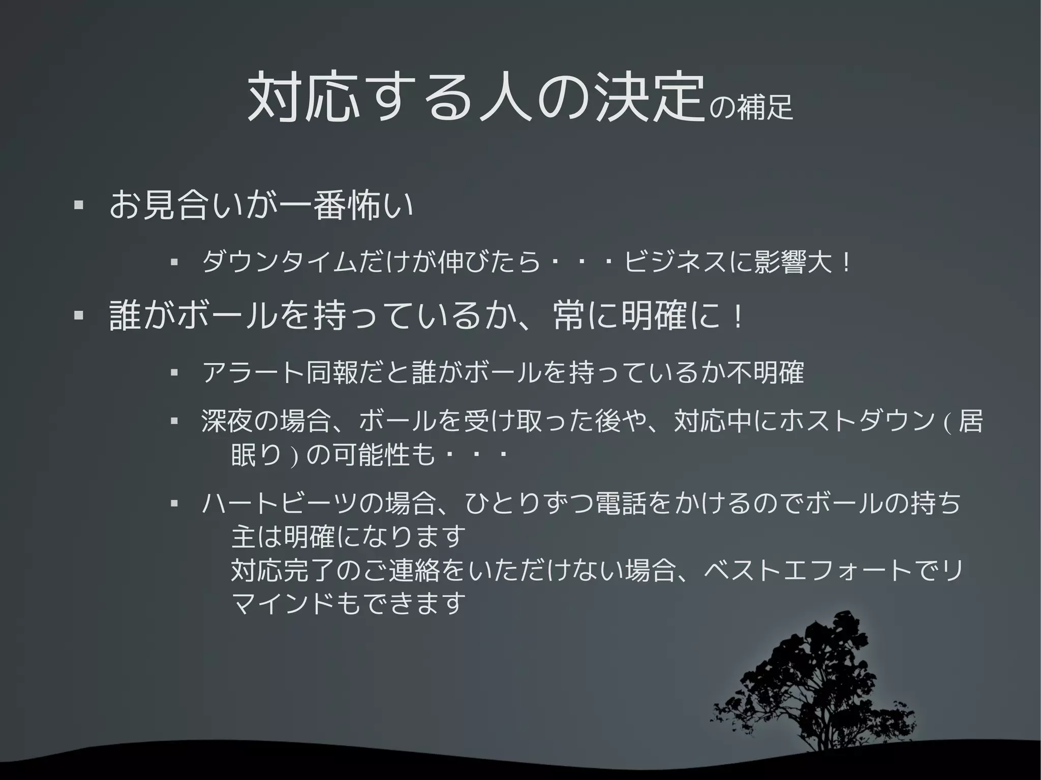 対応する人の決定の補足

    お見合いが一番怖い
     
         ダウンタイムだけが伸びたら・・・ビジネスに影響大！

    誰がボールを持っているか、常に明確に！
     
         アラート同報だと誰がボールを持っているか不明確
     
         深夜の場合、ボールを受け取った後や、対応中にホストダウン ( 居
          眠り ) の可能性も・・・
     
         ハートビーツの場合、ひとりずつ電話をかけるのでボールの持ち
          主は明確になります
          対応完了のご連絡をいただけない場合、ベストエフォートでリ
          マインドもできます
 
