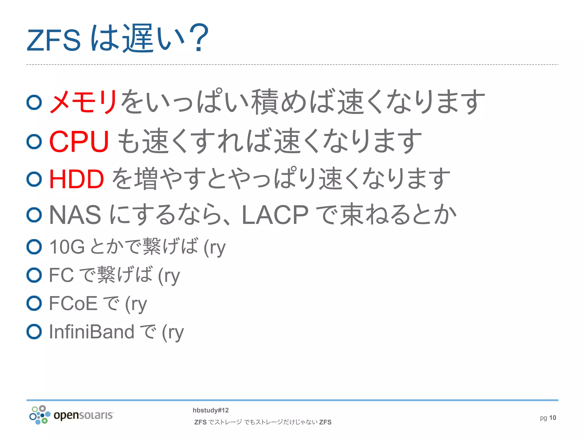 ZFS は遅い？

メモリをいっぱい積めば速くなります
CPU も速くすれば速くなります
HDD を増やすとやっぱり速くなります
NAS にするなら、 LACP で束ねるとか
10G とかで繋げば (ry
FC で繋げば (ry
FCoE で (ry
InfiniBand で (ry


            hbstudy#12
                                            pg 10
             ZFS でストレージ でもストレージだけじゃない ZFS
 