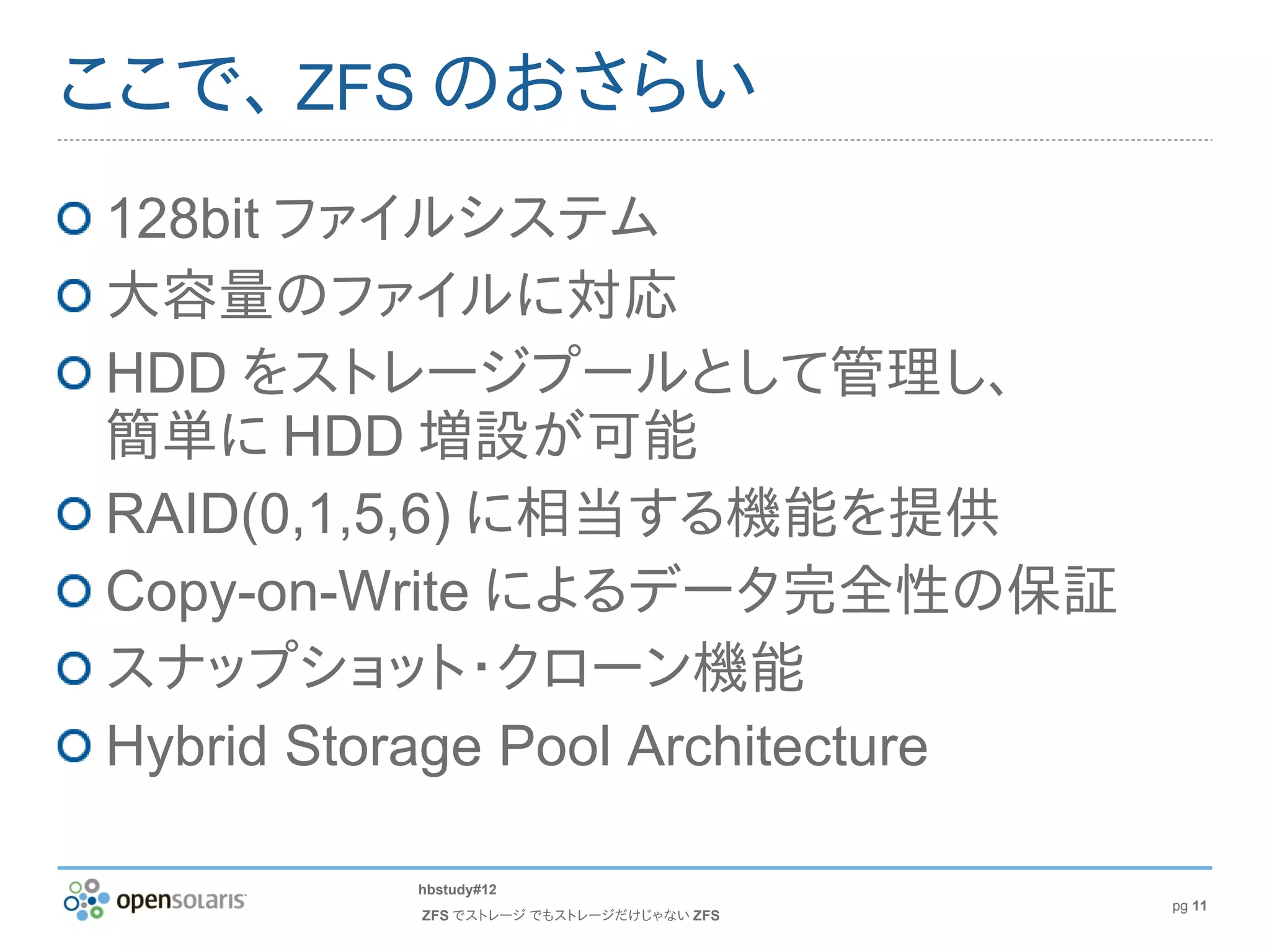 ここで、 ZFS のおさらい
128bit ファイルシステム
大容量のファイルに対応
HDD をストレージプールとして管理し、
簡単に HDD 増設が可能
RAID(0,1,5,6) に相当する機能を提供
Copy-on-Write によるデータ完全性の保証
スナップショット・クローン機能
Hybrid Storage Pool Architecture

         hbstudy#12
                                         pg 11
          ZFS でストレージ でもストレージだけじゃない ZFS
 
