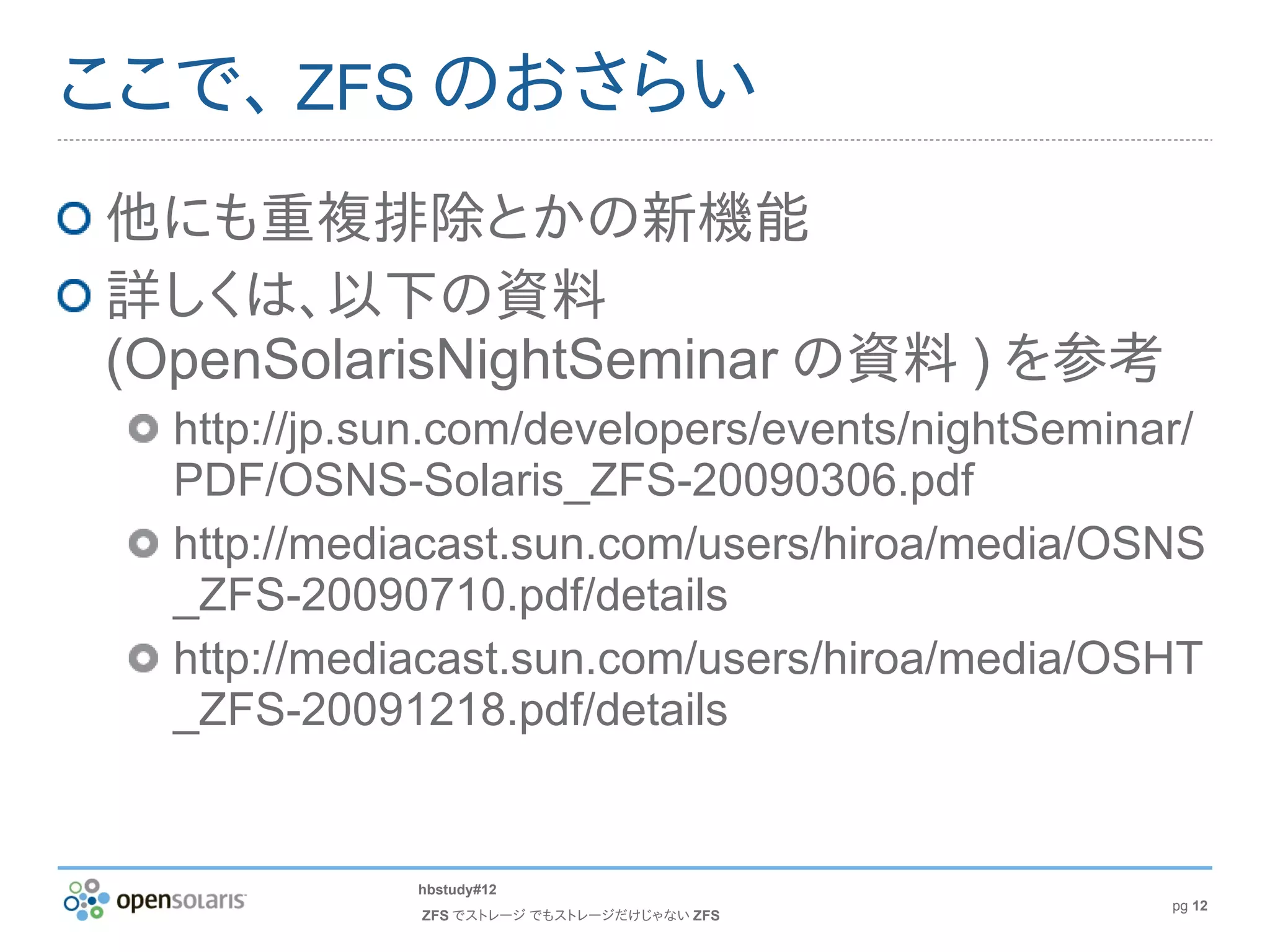ここで、 ZFS のおさらい
他にも重複排除とかの新機能
詳しくは、以下の資料
(OpenSolarisNightSeminar の資料 ) を参考
  http://jp.sun.com/developers/events/nightSeminar/
  PDF/OSNS-Solaris_ZFS-20090306.pdf
  http://mediacast.sun.com/users/hiroa/media/OSNS
  _ZFS-20090710.pdf/details
  http://mediacast.sun.com/users/hiroa/media/OSHT
  _ZFS-20091218.pdf/details


             hbstudy#12
                                                 pg 12
             ZFS でストレージ でもストレージだけじゃない ZFS
 
