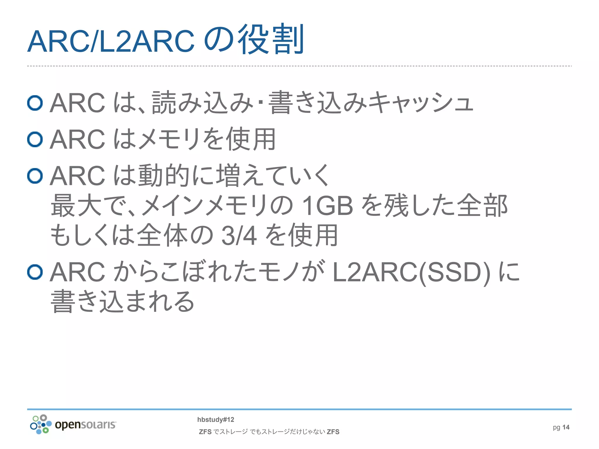ARC/L2ARC の役割

 ARC は、読み込み・書き込みキャッシュ
 ARC はメモリを使用
 ARC は動的に増えていく
 最大で、メインメモリの 1GB を残した全部
 もしくは全体の 3/4 を使用
 ARC からこぼれたモノが L2ARC(SSD) に
 書き込まれる



         hbstudy#12
                                        pg 14
         ZFS でストレージ でもストレージだけじゃない ZFS
 