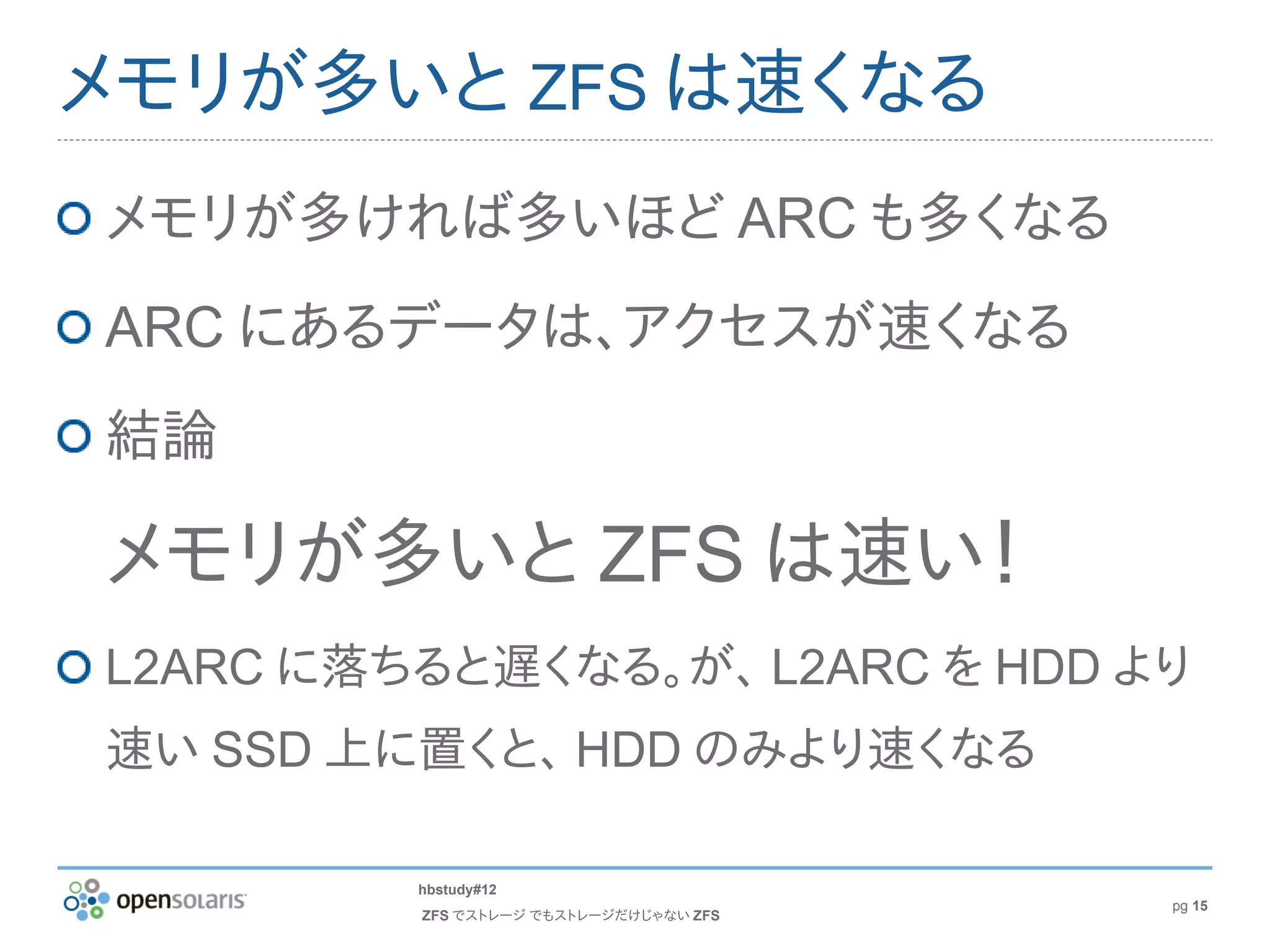 メモリが多いと ZFS は速くなる
メモリが多ければ多いほど ARC も多くなる
ARC にあるデータは、アクセスが速くなる
結論

メモリが多いと ZFS は速い！
L2ARC に落ちると遅くなる。が、 L2ARC を HDD より
速い SSD 上に置くと、 HDD のみより速くなる

         hbstudy#12
                                        pg 15
         ZFS でストレージ でもストレージだけじゃない ZFS
 